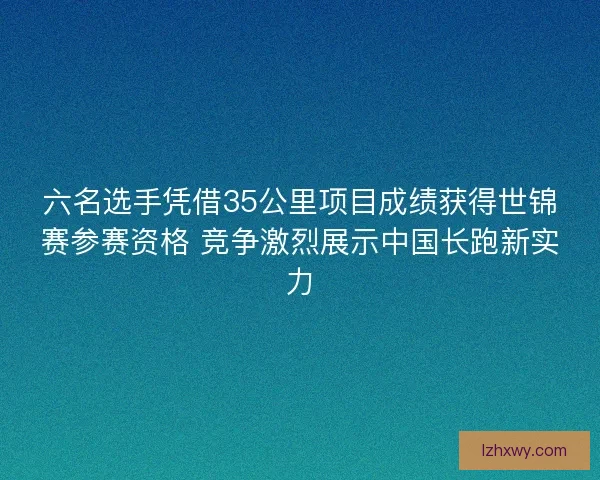 六名选手凭借35公里项目成绩获得世锦赛参赛资格 竞争激烈展示中国长跑新实力