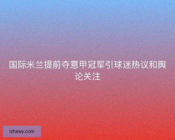 国际米兰提前夺意甲冠军引球迷热议和舆论关注