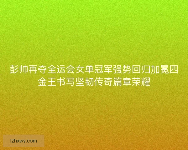 彭帅再夺全运会女单冠军强势回归加冕四金王书写坚韧传奇篇章荣耀